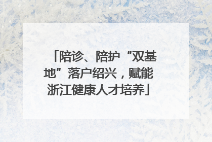 陪诊、陪护“双基地”落户绍兴，赋能浙江健康人才培养