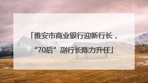 雅安市商业银行迎新行长，“70后”副行长陈力升任