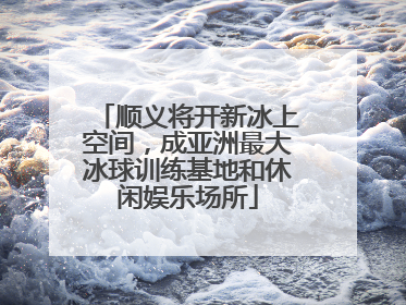 顺义将开新冰上空间，成亚洲最大冰球训练基地和休闲娱乐场所