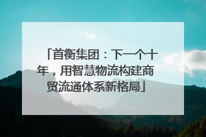 首衡集团：下一个十年，用智慧物流构建商贸流通体系新格局