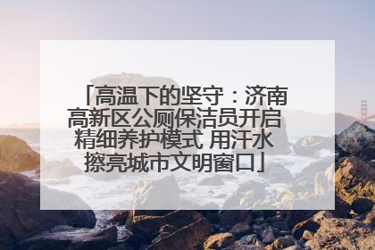 高温下的坚守：济南高新区公厕保洁员开启精细养护模式 用汗水擦亮城市文明窗口