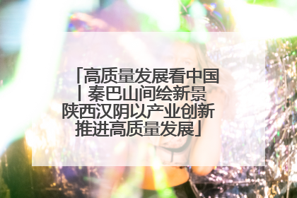高质量发展看中国丨秦巴山间绘新景 陕西汉阴以产业创新推进高质量发展
