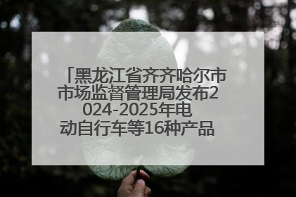 黑龙江省齐齐哈尔市市场监督管理局发布2024-2025年电动自行车等16种产品质量监督抽查情况
