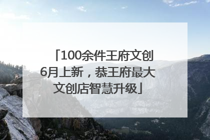 100余件王府文创6月上新，恭王府最大文创店智慧升级