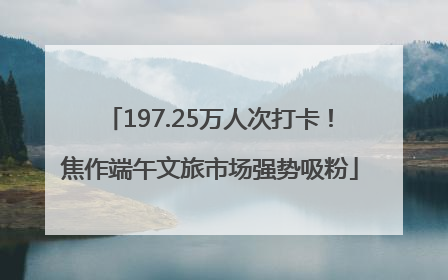 197.25万人次打卡！焦作端午文旅市场强势吸粉