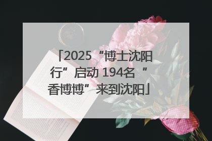2025“博士沈阳行”启动 194名“香博博”来到沈阳