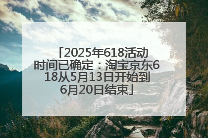 2025年618活动时间已确定：淘宝京东618从5月13日开始到6月20日结束