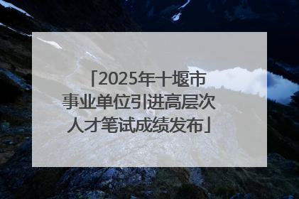 2025年十堰市事业单位引进高层次人才笔试成绩发布