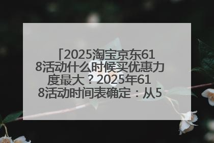 2025淘宝京东618活动什么时候买优惠力度最大？2025年618活动时间表确定：从5月13日20:00至6月18日24时