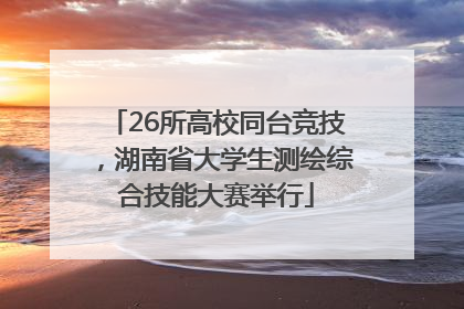 26所高校同台竞技，湖南省大学生测绘综合技能大赛举行