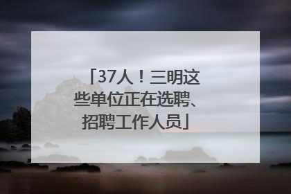 37人！三明这些单位正在选聘、招聘工作人员