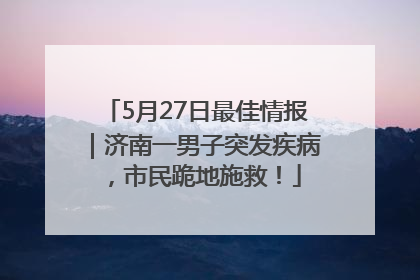 5月27日最佳情报｜济南一男子突发疾病，市民跪地施救！